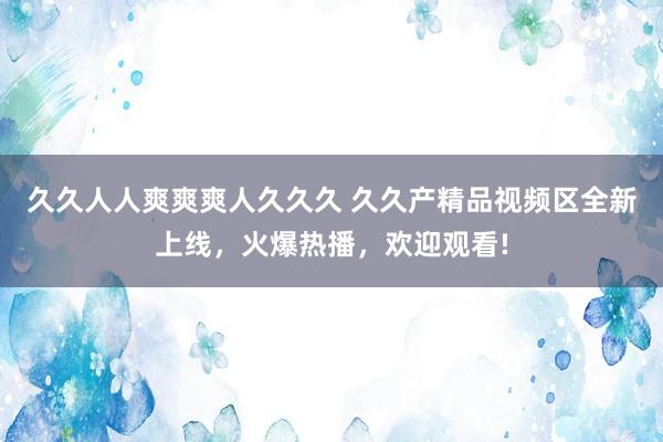 久久人人爽爽爽人久久久 久久产精品视频区全新上线，火爆热播，欢迎观看!