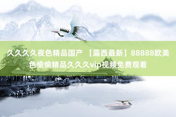 久久久久夜色精品国产 【露西最新】88888欧美色偷偷精品久久久vip视频免费观看