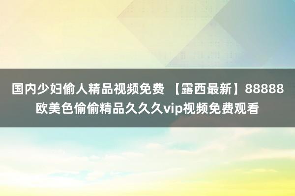 国内少妇偷人精品视频免费 【露西最新】88888欧美色偷偷精品久久久vip视频免费观看