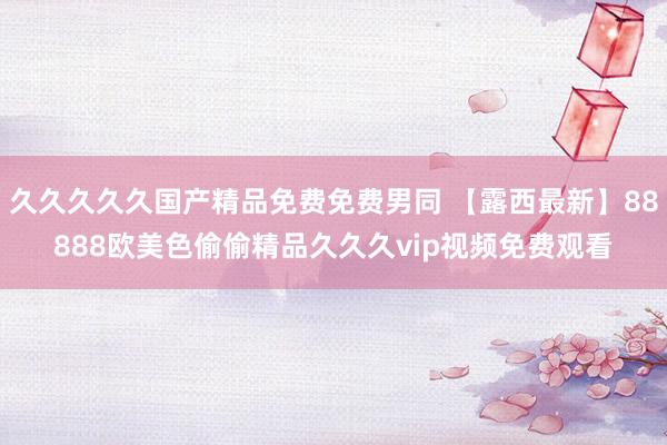 久久久久久国产精品免费免费男同 【露西最新】88888欧美色偷偷精品久久久vip视频免费观看