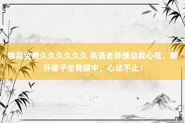 精品免费久久久久久久 英语老师撩动我心弦，解开裙子坐我腿中，心动不止！