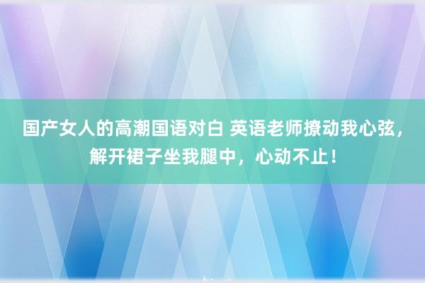 国产女人的高潮国语对白 英语老师撩动我心弦，解开裙子坐我腿中，心动不止！