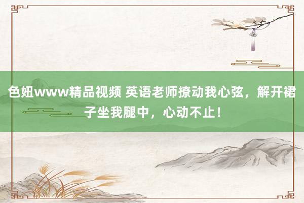 色妞www精品视频 英语老师撩动我心弦，解开裙子坐我腿中，心动不止！