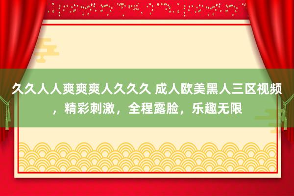 久久人人爽爽爽人久久久 成人欧美黑人三区视频，精彩刺激，全程露脸，乐趣无限