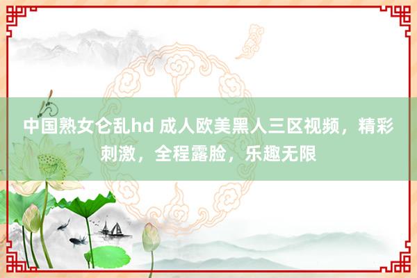 中国熟女仑乱hd 成人欧美黑人三区视频，精彩刺激，全程露脸，乐趣无限