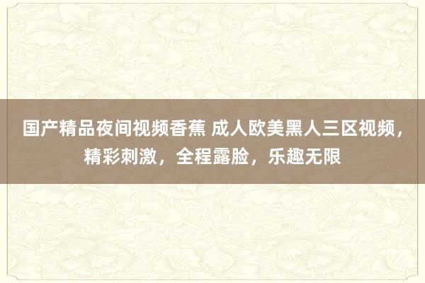 国产精品夜间视频香蕉 成人欧美黑人三区视频，精彩刺激，全程露脸，乐趣无限