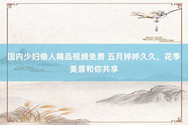 国内少妇偷人精品视频免费 五月婷婷久久，花季美景和你共享