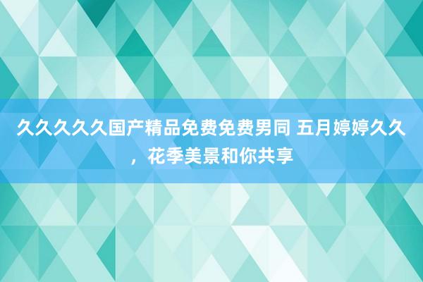 久久久久久国产精品免费免费男同 五月婷婷久久，花季美景和你共享