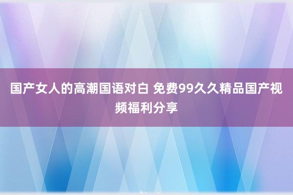 国产女人的高潮国语对白 免费99久久精品国产视频福利分享