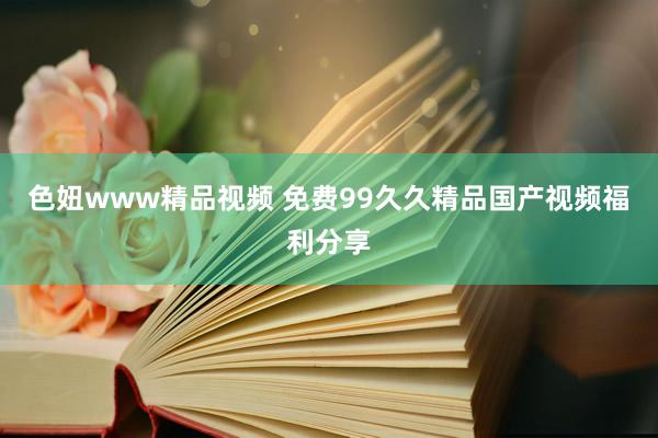 色妞www精品视频 免费99久久精品国产视频福利分享