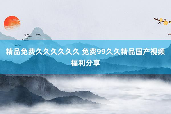 精品免费久久久久久久 免费99久久精品国产视频福利分享