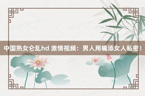中国熟女仑乱hd 激情视频：男人用嘴添女人私密！