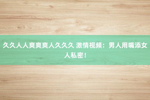 久久人人爽爽爽人久久久 激情视频：男人用嘴添女人私密！