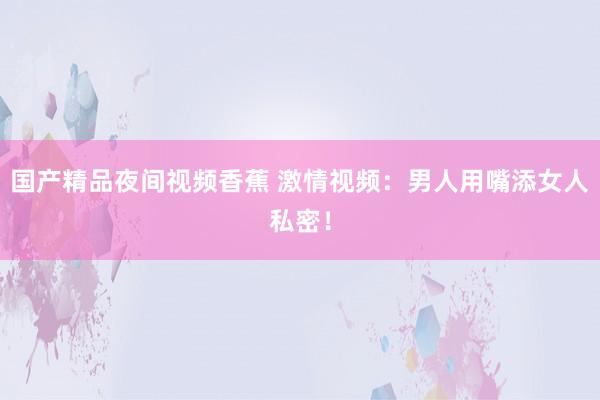 国产精品夜间视频香蕉 激情视频：男人用嘴添女人私密！