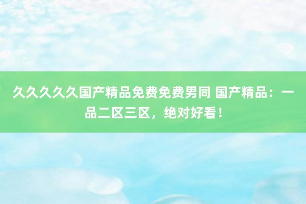 久久久久久国产精品免费免费男同 国产精品：一品二区三区，绝对好看！