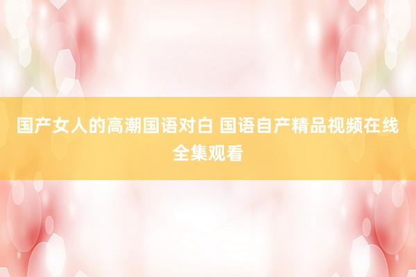 国产女人的高潮国语对白 国语自产精品视频在线全集观看
