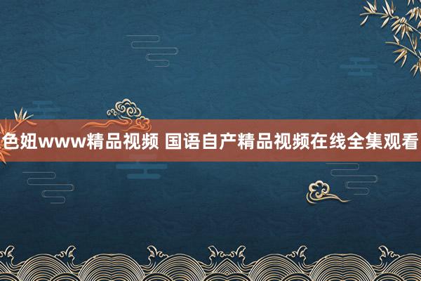 色妞www精品视频 国语自产精品视频在线全集观看