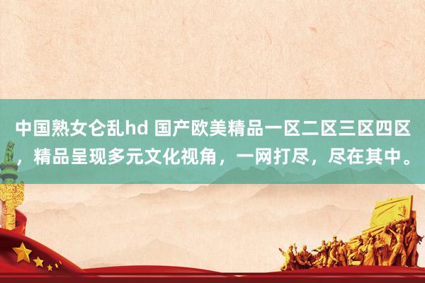 中国熟女仑乱hd 国产欧美精品一区二区三区四区，精品呈现多元文化视角，一网打尽，尽在其中。