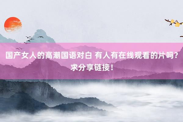 国产女人的高潮国语对白 有人有在线观看的片吗？求分享链接！