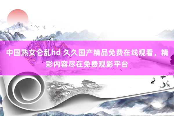 中国熟女仑乱hd 久久国产精品免费在线观看，精彩内容尽在免费观影平台