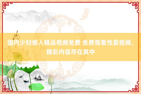 国内少妇偷人精品视频免费 免费观看性爱视频，精彩内容尽在其中