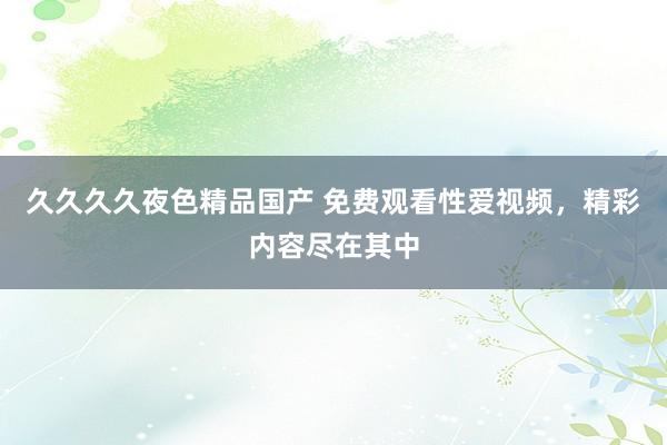 久久久久夜色精品国产 免费观看性爱视频，精彩内容尽在其中
