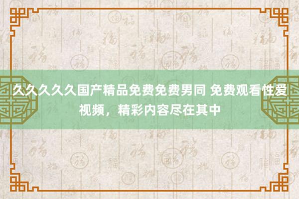 久久久久久国产精品免费免费男同 免费观看性爱视频，精彩内容尽在其中