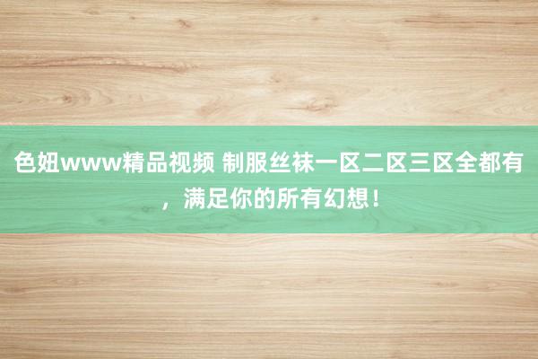 色妞www精品视频 制服丝袜一区二区三区全都有，满足你的所有幻想！