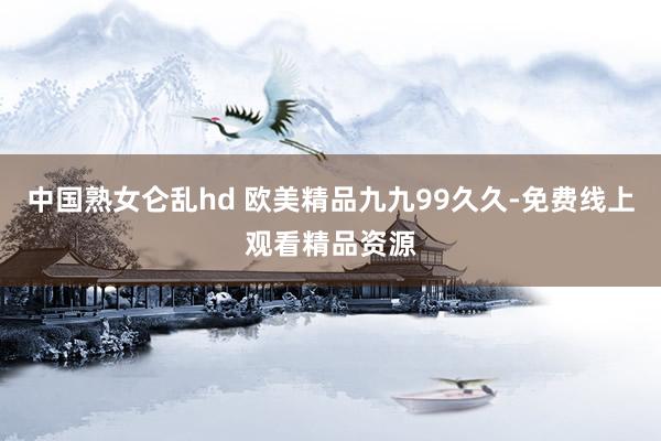 中国熟女仑乱hd 欧美精品九九99久久-免费线上观看精品资源