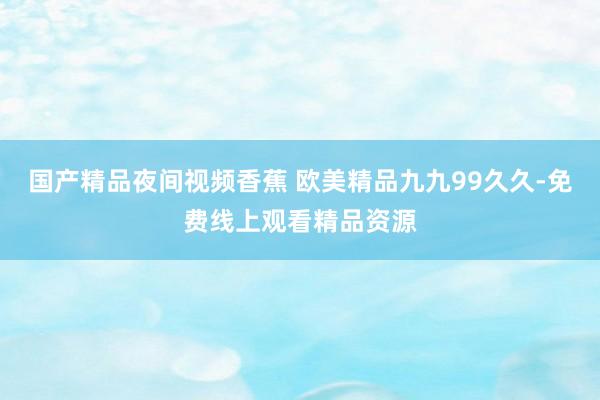 国产精品夜间视频香蕉 欧美精品九九99久久-免费线上观看精品资源
