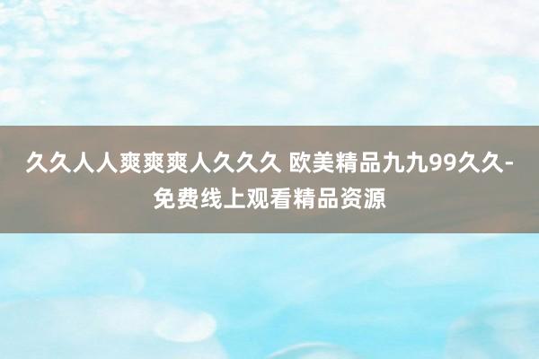 久久人人爽爽爽人久久久 欧美精品九九99久久-免费线上观看精品资源