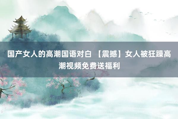 国产女人的高潮国语对白 【震撼】女人被狂躁高潮视频免费送福利