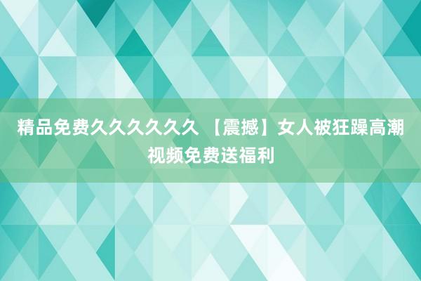 精品免费久久久久久久 【震撼】女人被狂躁高潮视频免费送福利