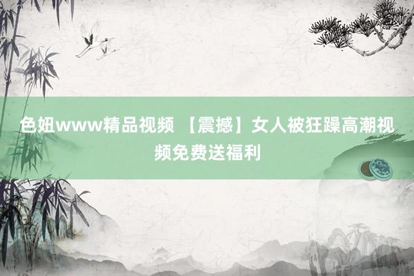 色妞www精品视频 【震撼】女人被狂躁高潮视频免费送福利