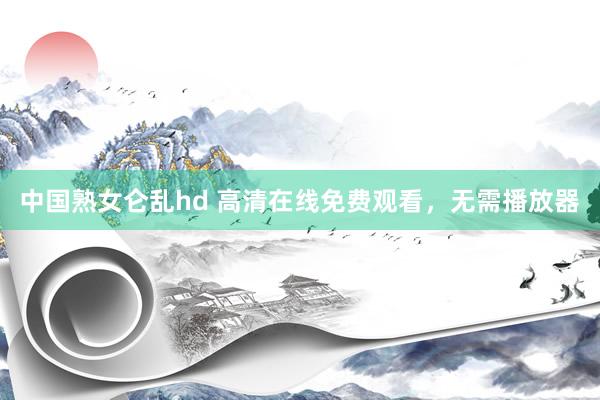 中国熟女仑乱hd 高清在线免费观看，无需播放器