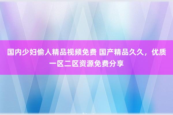 国内少妇偷人精品视频免费 国产精品久久，优质一区二区资源免费分享