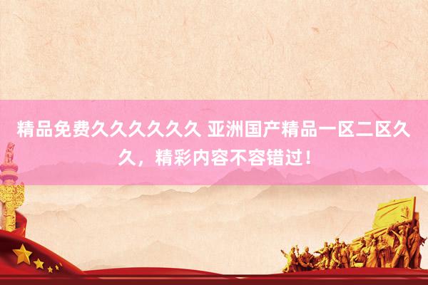 精品免费久久久久久久 亚洲国产精品一区二区久久，精彩内容不容错过！