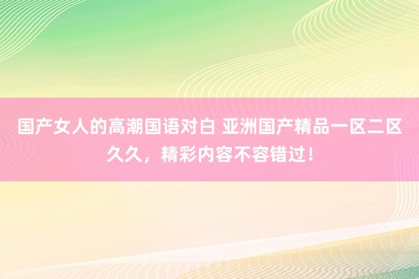 国产女人的高潮国语对白 亚洲国产精品一区二区久久，精彩内容不容错过！