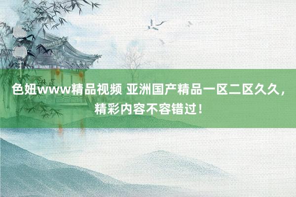 色妞www精品视频 亚洲国产精品一区二区久久，精彩内容不容错过！