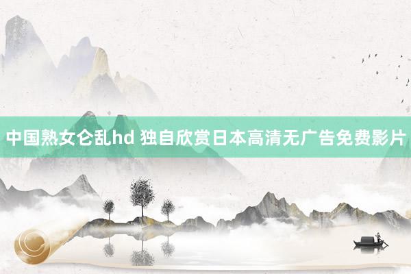 中国熟女仑乱hd 独自欣赏日本高清无广告免费影片