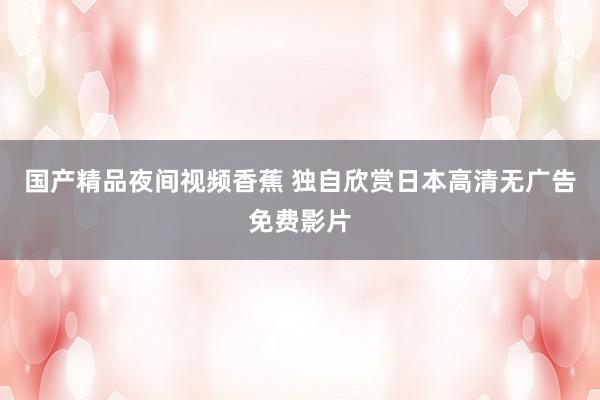 国产精品夜间视频香蕉 独自欣赏日本高清无广告免费影片