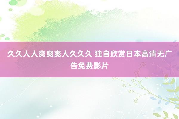久久人人爽爽爽人久久久 独自欣赏日本高清无广告免费影片