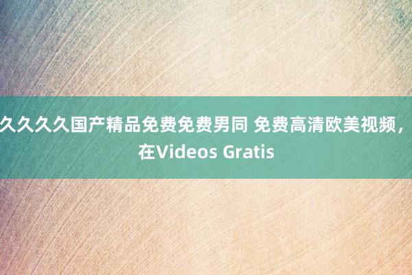 久久久久久国产精品免费免费男同 免费高清欧美视频，尽在Videos Gratis