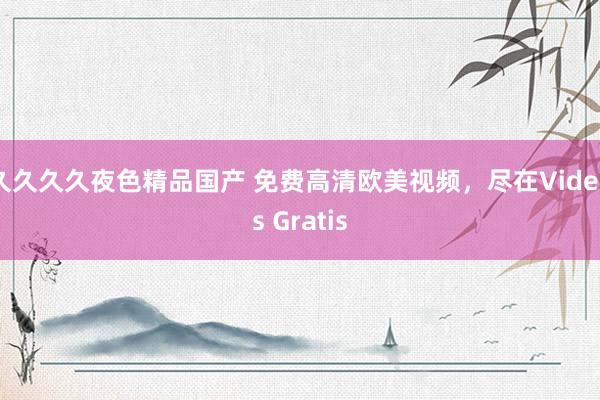 久久久久夜色精品国产 免费高清欧美视频，尽在Videos Gratis