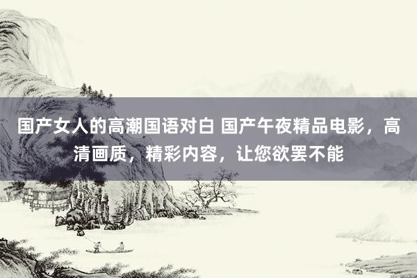 国产女人的高潮国语对白 国产午夜精品电影，高清画质，精彩内容，让您欲罢不能