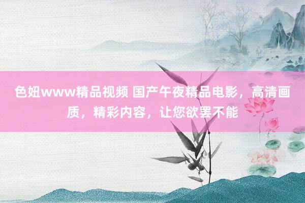 色妞www精品视频 国产午夜精品电影，高清画质，精彩内容，让您欲罢不能