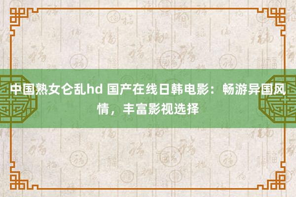 中国熟女仑乱hd 国产在线日韩电影：畅游异国风情，丰富影视选择