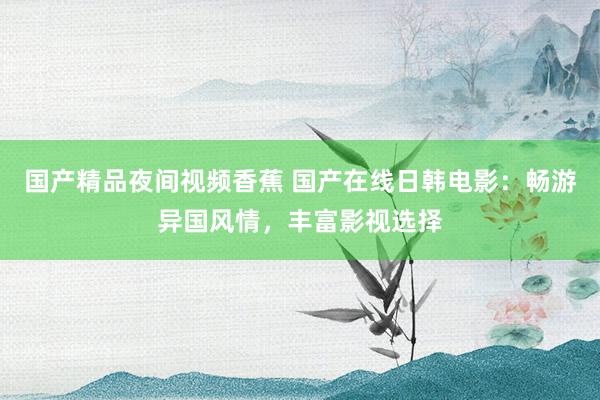 国产精品夜间视频香蕉 国产在线日韩电影：畅游异国风情，丰富影视选择