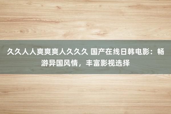 久久人人爽爽爽人久久久 国产在线日韩电影：畅游异国风情，丰富影视选择