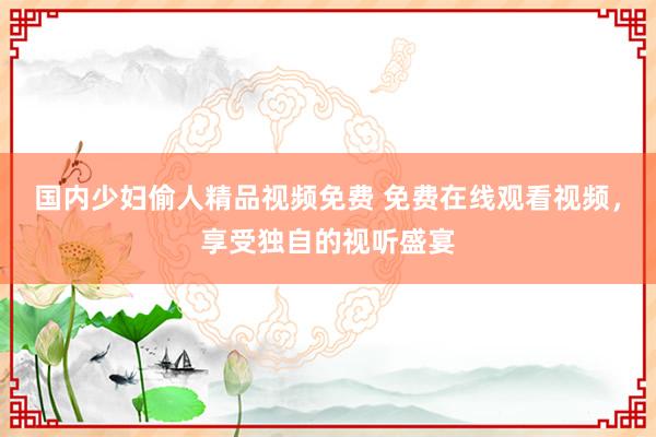 国内少妇偷人精品视频免费 免费在线观看视频，享受独自的视听盛宴